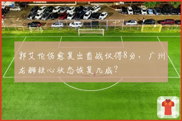 郭艾伦伤愈复出首战仅得8分,广州龙狮核心状态恢复几成?