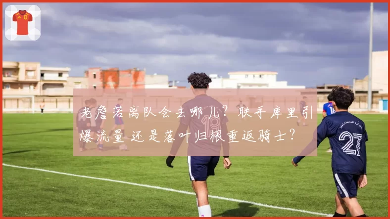 老詹若离队会去哪儿？联手库里引爆流量 还是落叶归根重返骑士？