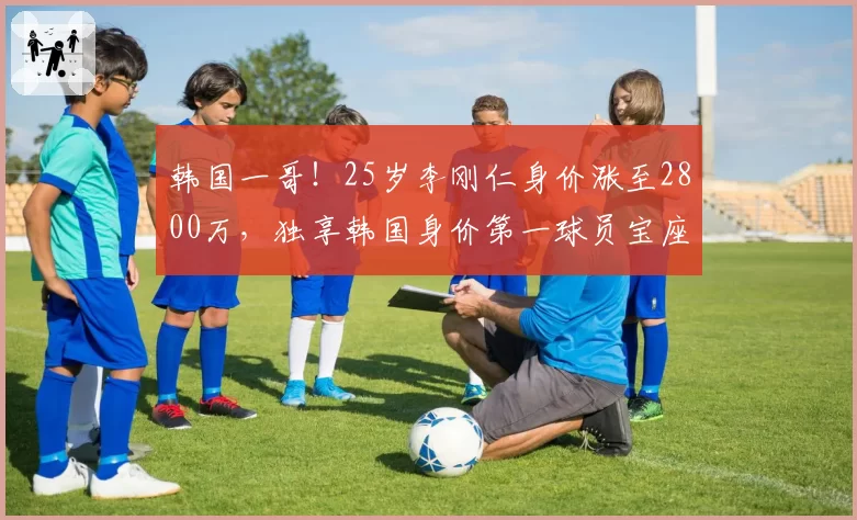 韩国一哥!25岁李刚仁身价涨至2800万,独享韩国身价第一球员宝座