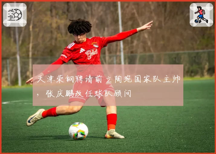 天津荣钢聘请前立陶宛国家队主帅，张庆鹏改任球队顾问