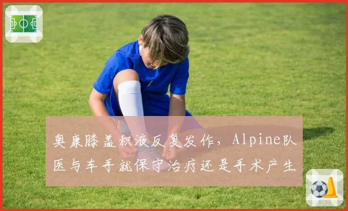 奥康膝盖积液反复发作，Alpine队医与车手就保守治疗还是手术产生严重分歧