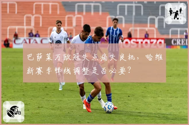 巴萨莱万欧冠失点痛失良机,哈维新赛季锋线调整是否必要?