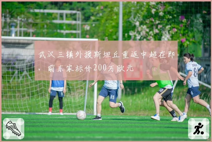 武汉三镇外援斯坦丘重返中超在即，前东家标价200万欧元