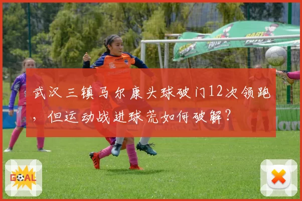 武汉三镇马尔康头球破门12次领跑，但运动战进球荒如何破解？