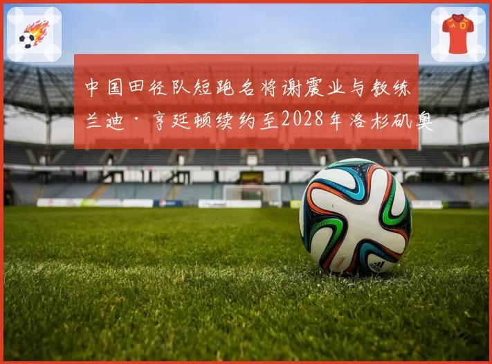 中国田径队短跑名将谢震业与教练兰迪·亨廷顿续约至2028年洛杉矶奥运会