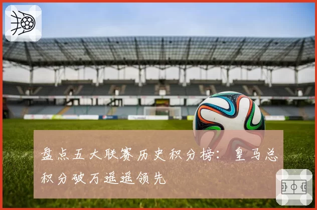 盘点五大联赛历史积分榜:皇马总积分破万遥遥领先