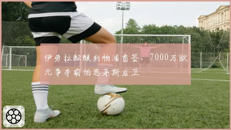 伊劳拉酝酿利物浦首签，7000万欧元争夺前伯恩茅斯后卫
