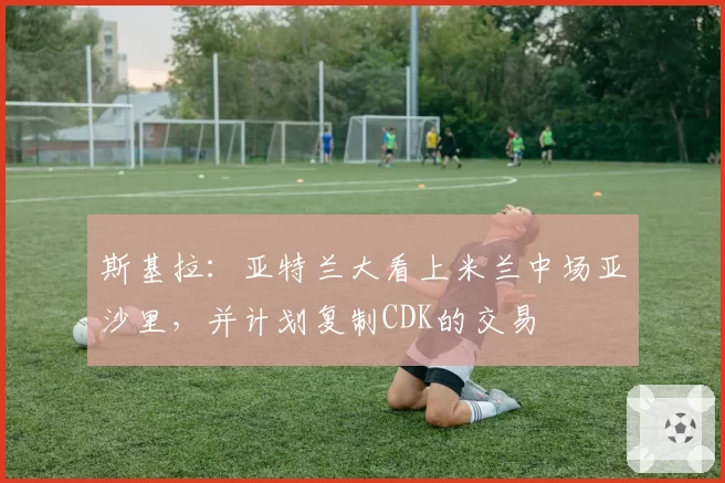 斯基拉：亚特兰大看上米兰中场亚沙里，并计划复制CDK的交易