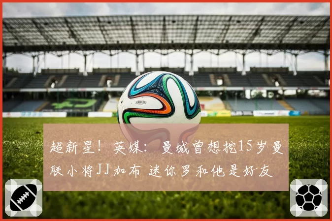 超新星！英媒：曼城曾想挖15岁曼联小将JJ加布 迷你罗和他是好友