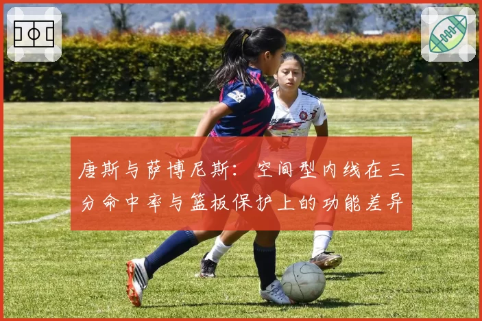 唐斯与萨博尼斯：空间型内线在三分命中率与篮板保护上的功能差异