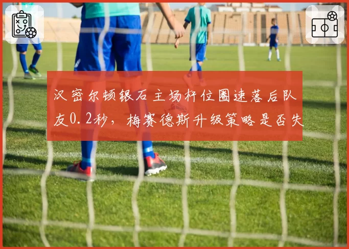 汉密尔顿银石主场杆位圈速落后队友0.2秒,梅赛德斯升级策略是否失效?
