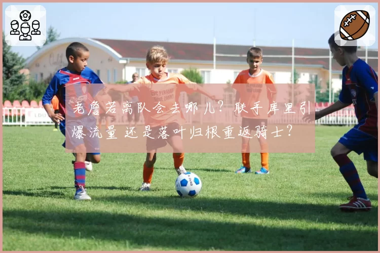 老詹若离队会去哪儿？联手库里引爆流量 还是落叶归根重返骑士？