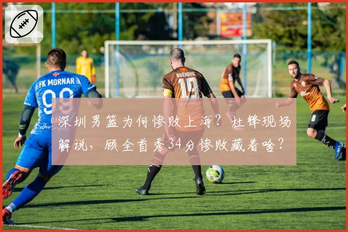 深圳男篮为何惨败上海?杜锋现场解说,顾全首秀34分惨败藏着啥?