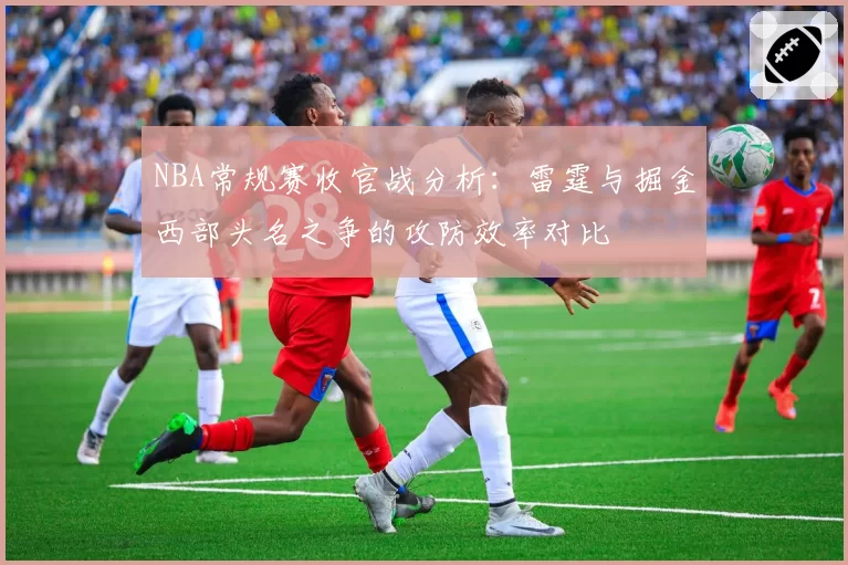 NBA常规赛收官战分析：雷霆与掘金西部头名之争的攻防效率对比