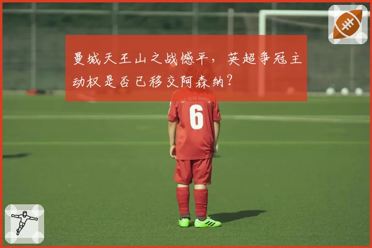曼城天王山之战憾平，英超争冠主动权是否已移交阿森纳？