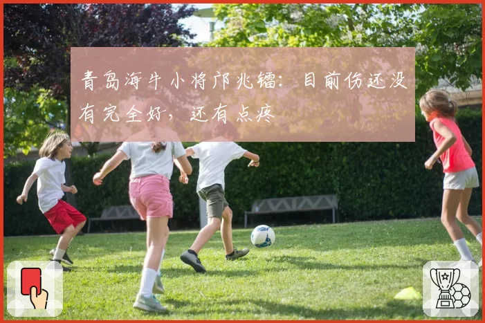 青岛海牛小将邝兆镭：目前伤还没有完全好，还有点疼