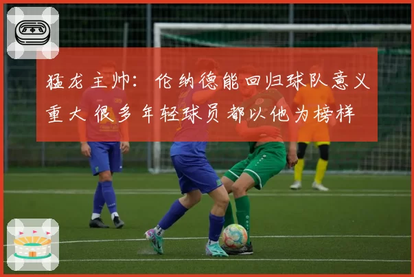 猛龙主帅：伦纳德能回归球队意义重大 很多年轻球员都以他为榜样