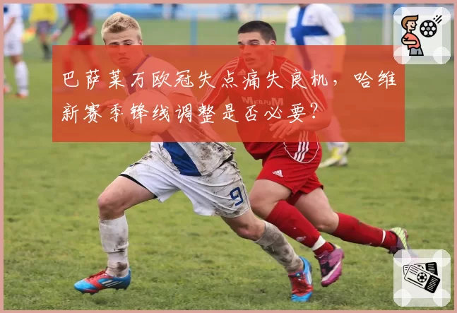 巴萨莱万欧冠失点痛失良机,哈维新赛季锋线调整是否必要?