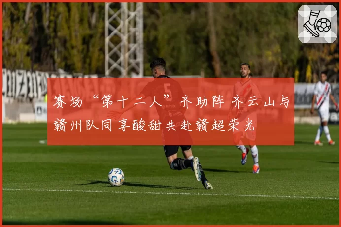 赛场“第十二人”齐助阵 齐云山与赣州队同享酸甜共赴赣超荣光