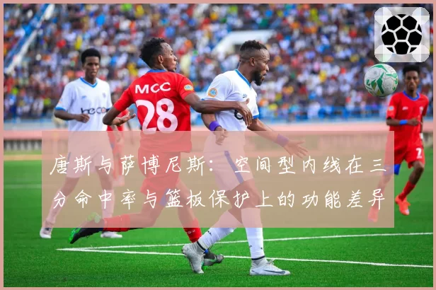 唐斯与萨博尼斯：空间型内线在三分命中率与篮板保护上的功能差异