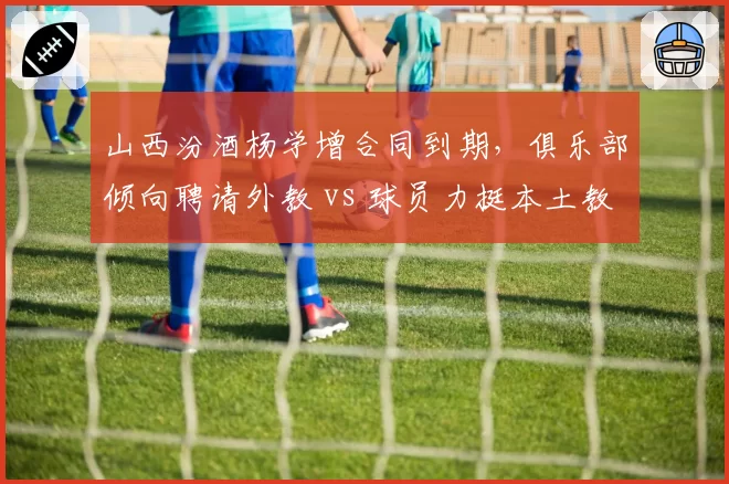 山西汾酒杨学增合同到期，俱乐部倾向聘请外教 vs 球员力挺本土教练
