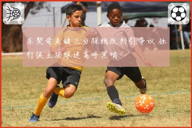 东契奇关键三分踩线改判引争议 独行侠主场球迷高呼黑哨