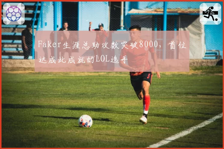 Faker生涯总助攻数突破8000，首位达成此成就的LOL选手