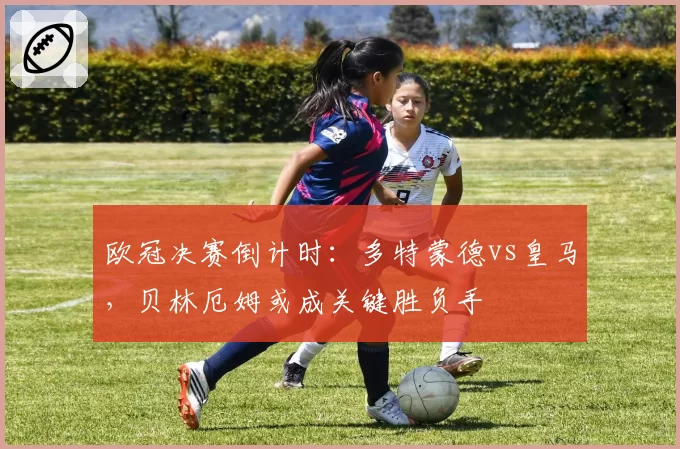 欧冠决赛倒计时:多特蒙德vs皇马,贝林厄姆或成关键胜负手