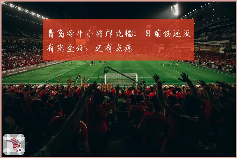 青岛海牛小将邝兆镭：目前伤还没有完全好，还有点疼