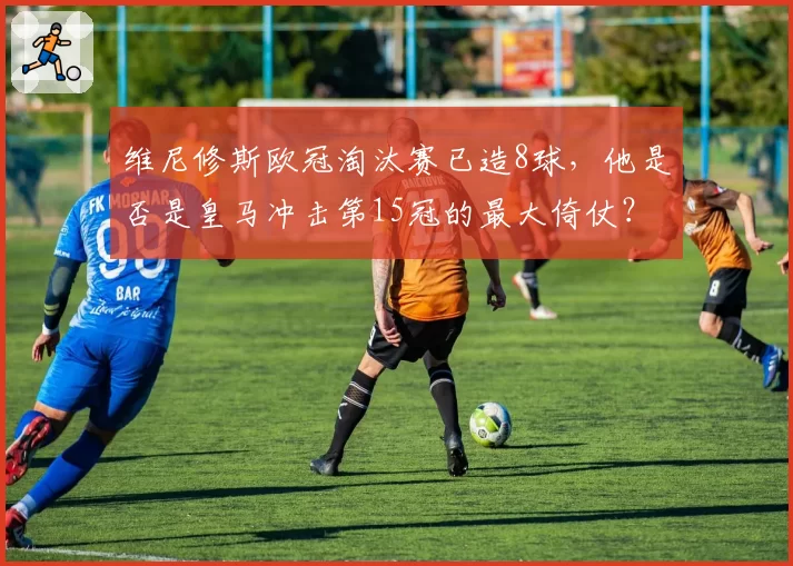 维尼修斯欧冠淘汰赛已造8球,他是否是皇马冲击第15冠的最大倚仗?