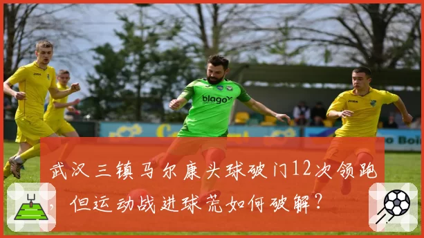 武汉三镇马尔康头球破门12次领跑，但运动战进球荒如何破解？