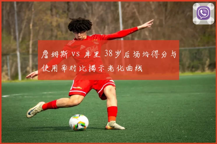 詹姆斯 vs 库里 38岁后场均得分与使用率对比揭示老化曲线