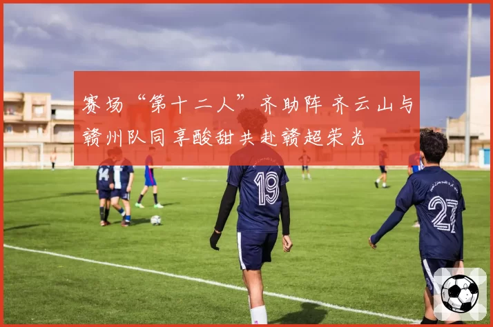 赛场“第十二人”齐助阵 齐云山与赣州队同享酸甜共赴赣超荣光