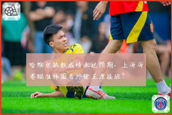 哈维尔执教成绩未达预期,上海海港瞄准韩国名帅徐正源接班?