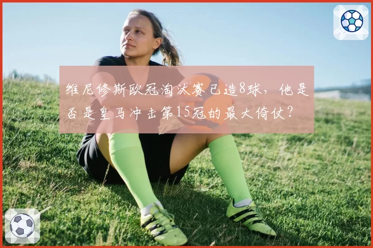 维尼修斯欧冠淘汰赛已造8球,他是否是皇马冲击第15冠的最大倚仗?