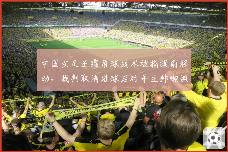 中国女足王霜角球战术被指提前移动,裁判取消进球后对手主帅嘲讽