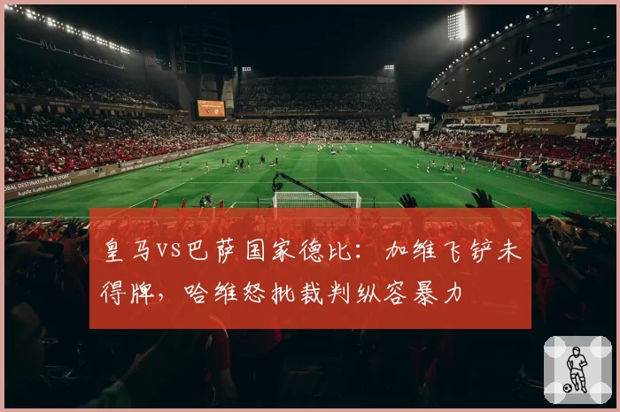 皇马vs巴萨国家德比:加维飞铲未得牌,哈维怒批裁判纵容暴力
