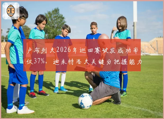 卢布列夫2026年巡回赛破发成功率仅37%,迪米特洛夫关键分把握能力冠绝90后