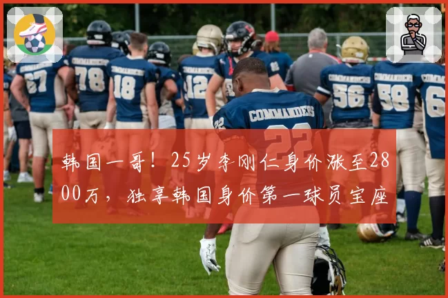 韩国一哥！25岁李刚仁身价涨至2800万，独享韩国身价第一球员宝座