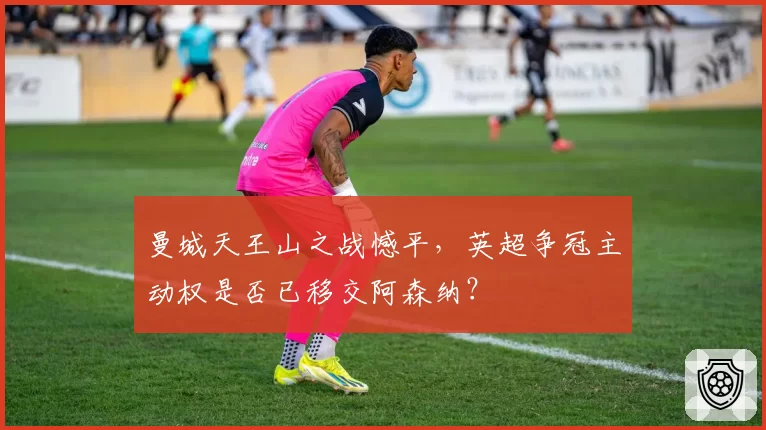 曼城天王山之战憾平，英超争冠主动权是否已移交阿森纳？