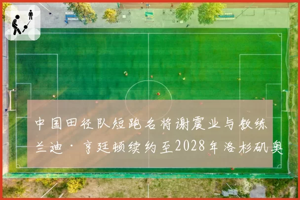 中国田径队短跑名将谢震业与教练兰迪·亨廷顿续约至2028年洛杉矶奥运会