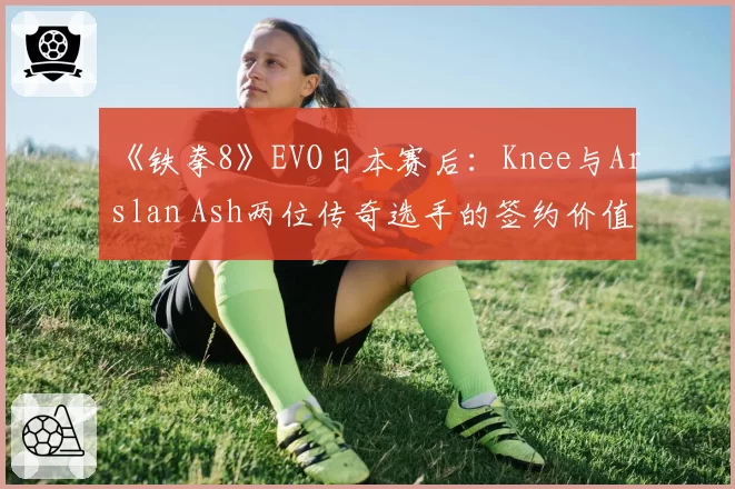 《铁拳8》EVO日本赛后：Knee与Arslan Ash两位传奇选手的签约价值与地域偏好