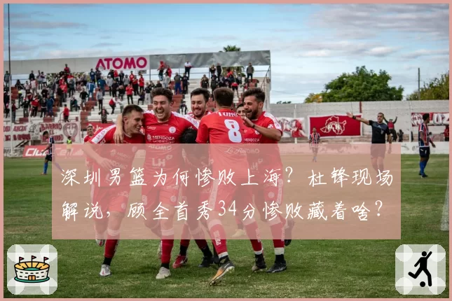 深圳男篮为何惨败上海?杜锋现场解说,顾全首秀34分惨败藏着啥?