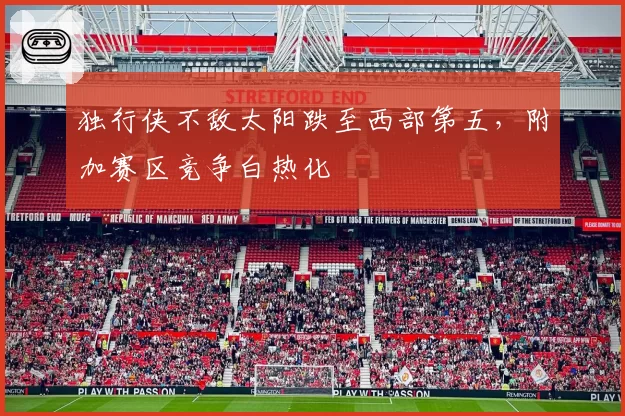 独行侠不敌太阳跌至西部第五,附加赛区竞争白热化