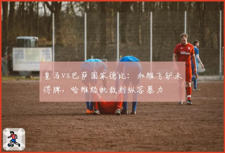 皇马vs巴萨国家德比:加维飞铲未得牌,哈维怒批裁判纵容暴力
