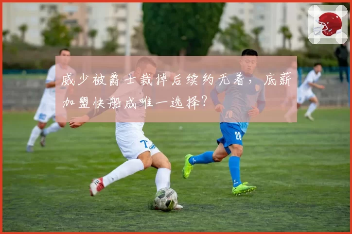 威少被爵士裁掉后续约无着,底薪加盟快船成唯一选择?
