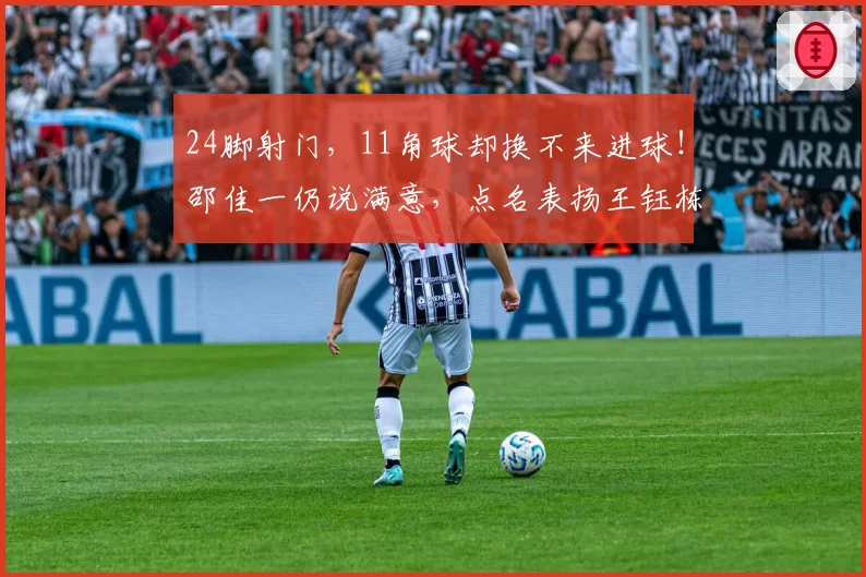 24脚射门，11角球却换不来进球！邵佳一仍说满意，点名表扬王钰栋