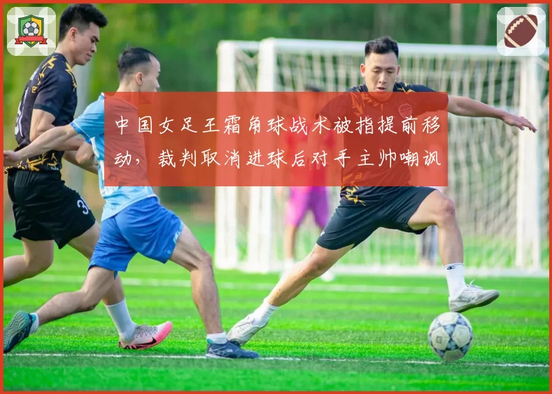 中国女足王霜角球战术被指提前移动,裁判取消进球后对手主帅嘲讽