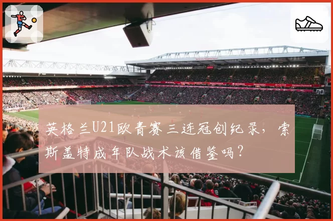 英格兰U21欧青赛三连冠创纪录,索斯盖特成年队战术该借鉴吗?