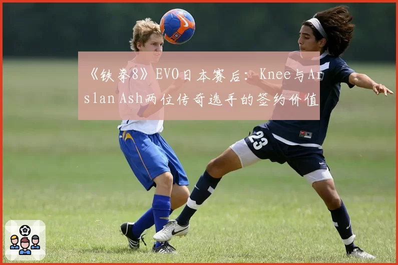 《铁拳8》EVO日本赛后：Knee与Arslan Ash两位传奇选手的签约价值与地域偏好